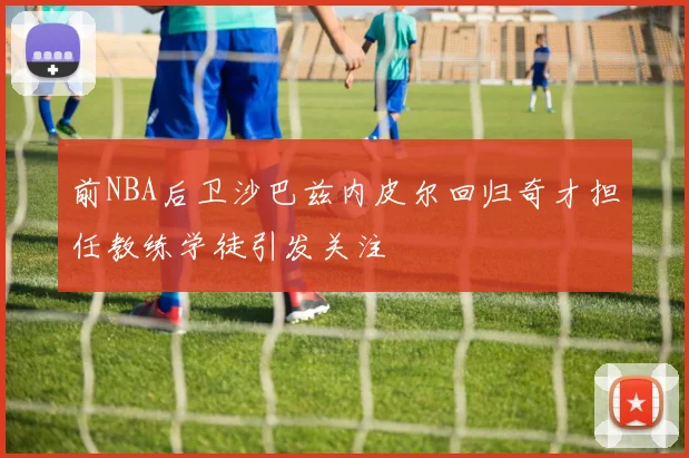 前NBA后卫沙巴兹内皮尔回归奇才担任教练学徒引发关注