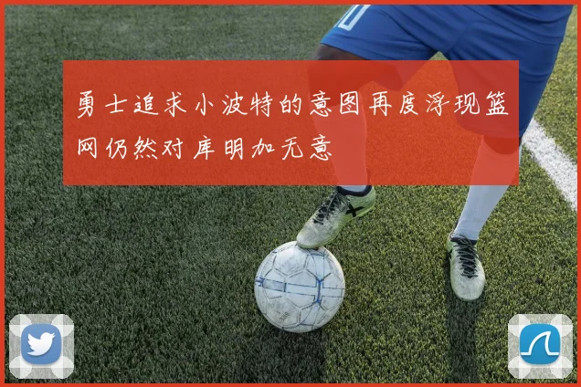 勇士追求小波特的意图再度浮现篮网仍然对库明加无意
