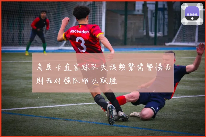 乌度卡直言球队失误频繁需警惕否则面对强队难以取胜