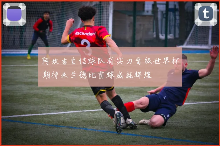 阿坎吉自信球队有实力晋级世界杯期待米兰德比首球成就辉煌
