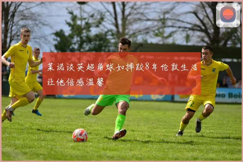 莱诺谈英超角球如摔跤8年伦敦生活让他倍感温馨