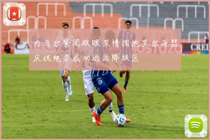 内马尔紧闭双眼深情拥抱罗尔海瑟庆祝绝杀成功逃离降级区