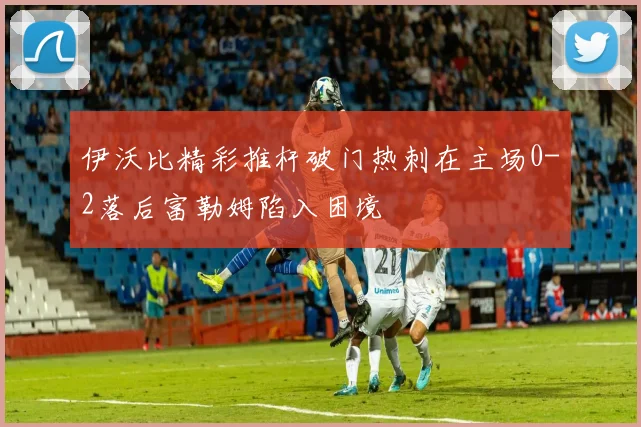 伊沃比精彩推杆破门热刺在主场0-2落后富勒姆陷入困境