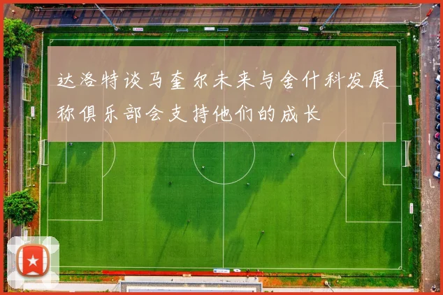 达洛特谈马奎尔未来与舍什科发展称俱乐部会支持他们的成长