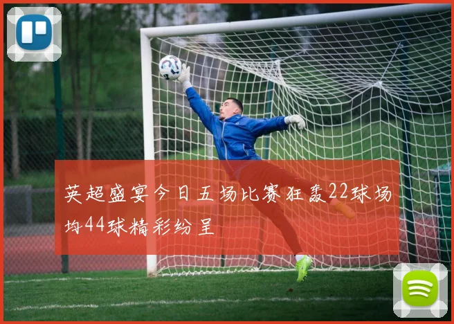 英超盛宴今日五场比赛狂轰22球场均44球精彩纷呈