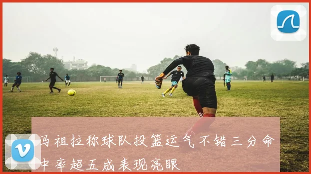 马祖拉称球队投篮运气不错三分命中率超五成表现亮眼