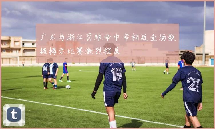 广东与浙江罚球命中率相近全场数据揭示比赛激烈程度