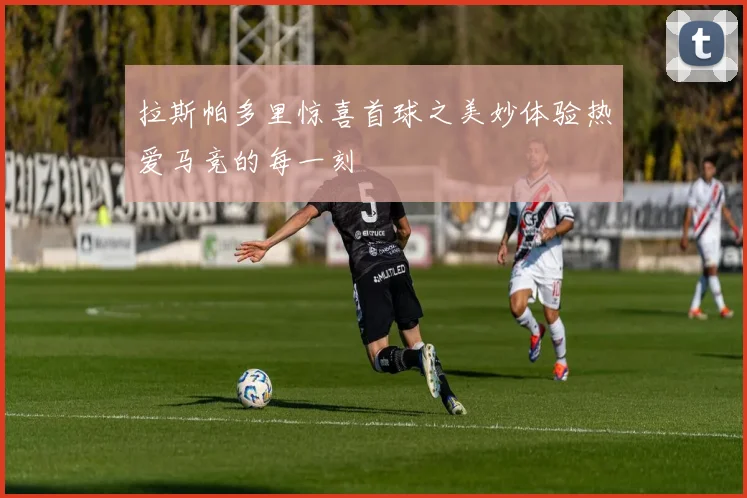 拉斯帕多里惊喜首球之美妙体验热爱马竞的每一刻