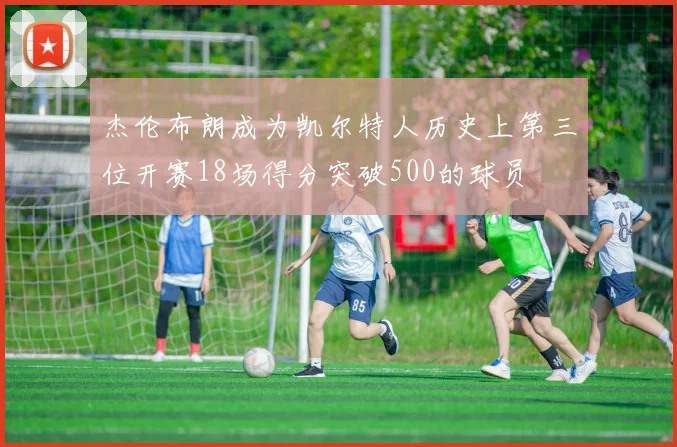 杰伦布朗成为凯尔特人历史上第三位开赛18场得分突破500的球员