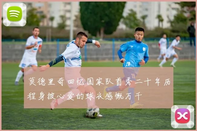莫德里奇回忆国家队首秀二十年历程身披心爱的球衣感慨万千