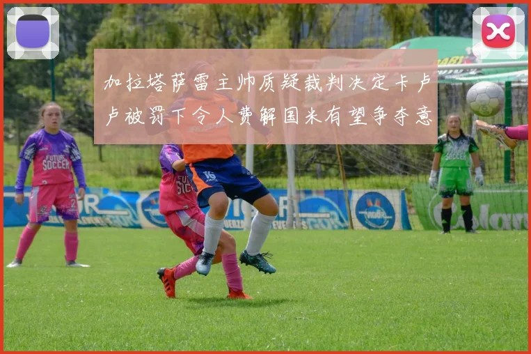 加拉塔萨雷主帅质疑裁判决定卡卢卢被罚下令人费解国米有望争夺意甲冠军