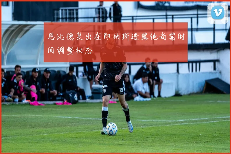 恩比德复出在即纳斯透露他尚需时间调整状态