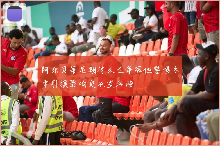 阿尔贝蒂尼期待米兰争冠但警惕冬季引援影响更衣室和谐