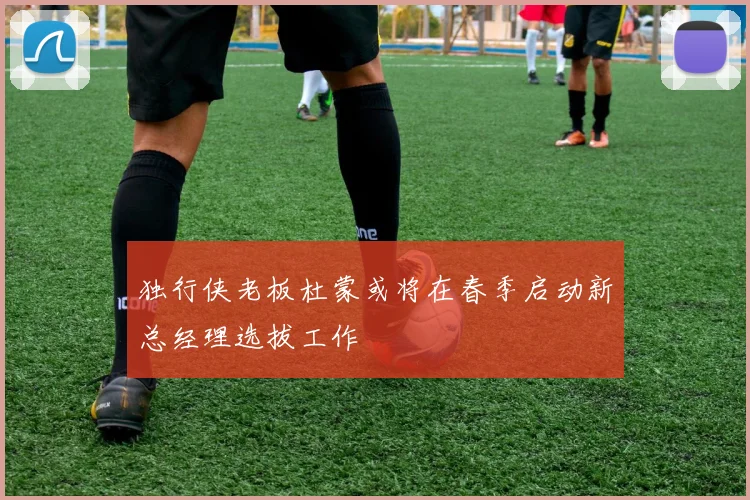 独行侠老板杜蒙或将在春季启动新总经理选拔工作