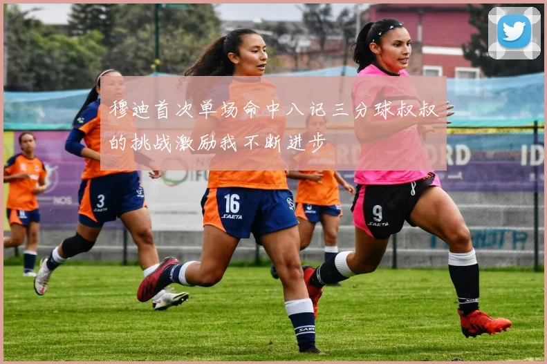 穆迪首次单场命中八记三分球叔叔的挑战激励我不断进步