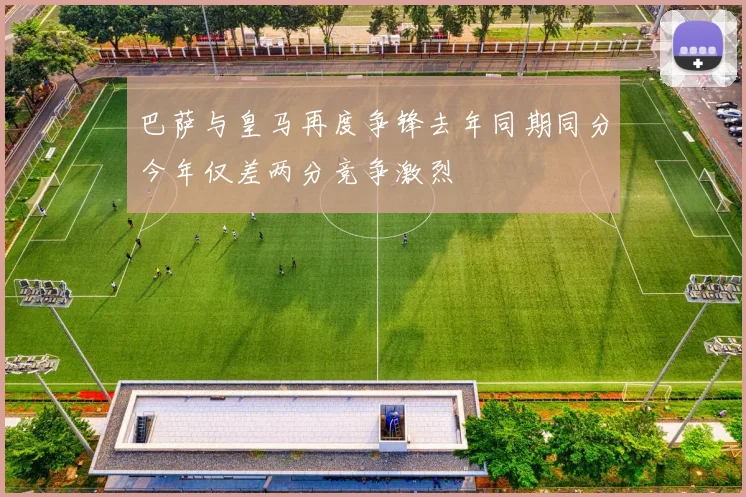 巴萨与皇马再度争锋去年同期同分今年仅差两分竞争激烈