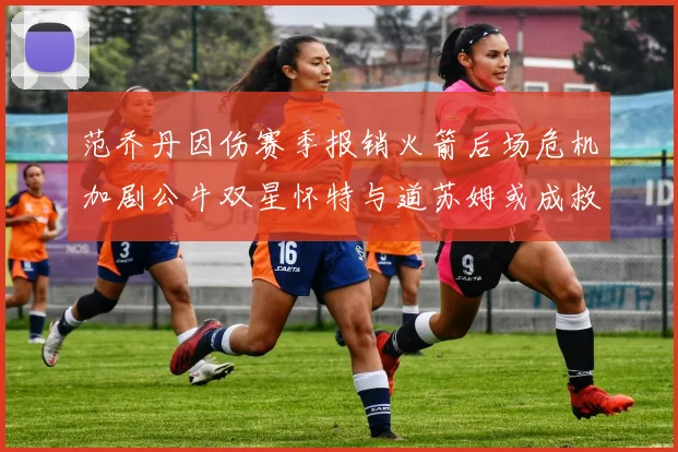 范乔丹因伤赛季报销火箭后场危机加剧公牛双星怀特与道苏姆或成救援希望