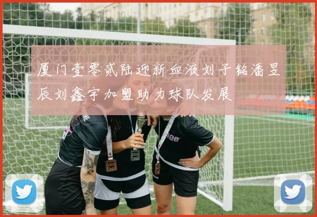 厦门壹零贰陆迎新血液刘子铭潘昱辰刘鑫宇加盟助力球队发展
