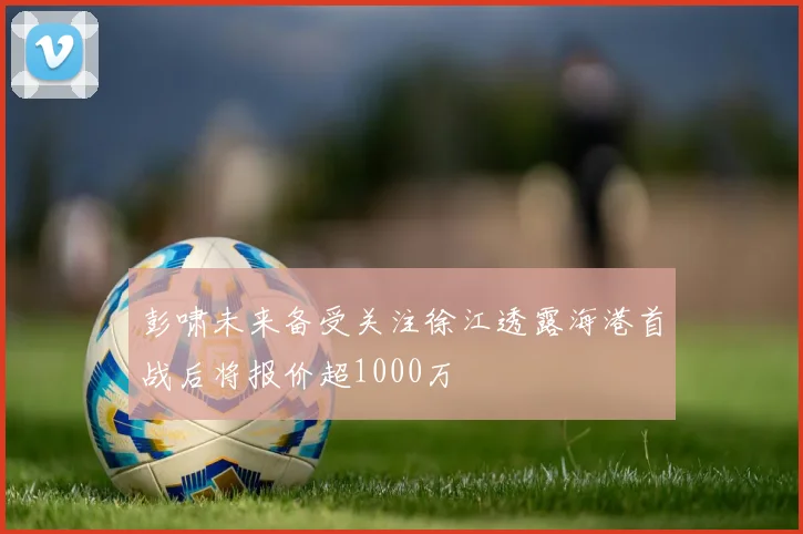 彭啸未来备受关注徐江透露海港首战后将报价超1000万