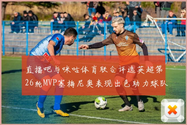 直播吧与咪咕体育联合评选英超第26轮MVP塞梅尼奥表现出色助力球队