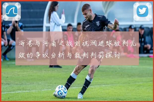 海港与河南之战刘祝润进球被判无效的争议分析与裁判判罚探讨