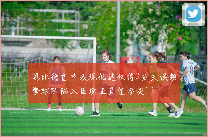 恩比德首节表现低迷仅得3分失误频繁球队陷入困境正负值惨淡13