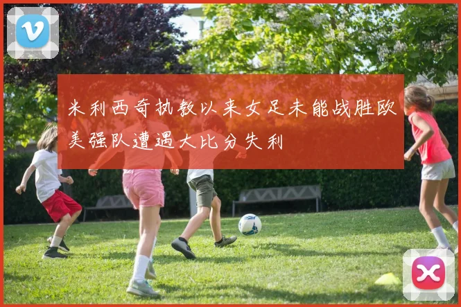 米利西奇执教以来女足未能战胜欧美强队遭遇大比分失利