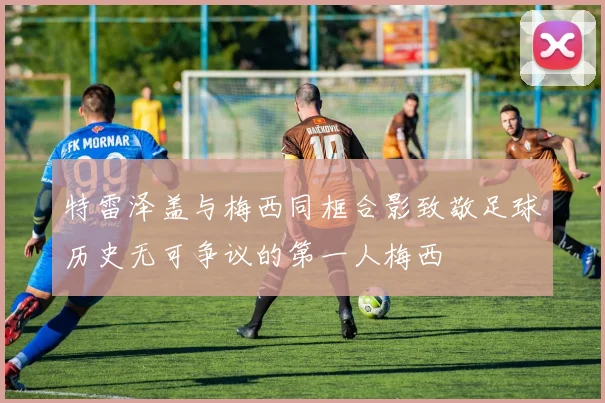 特雷泽盖与梅西同框合影致敬足球历史无可争议的第一人梅西