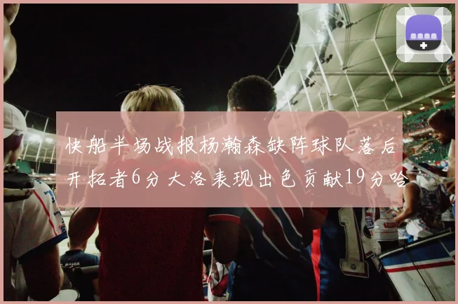 快船半场战报杨瀚森缺阵球队落后开拓者6分大洛表现出色贡献19分哈登也有14分进账