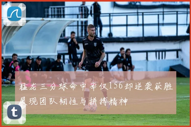 猛龙三分球命中率仅156却逆袭获胜展现团队韧性与拼搏精神
