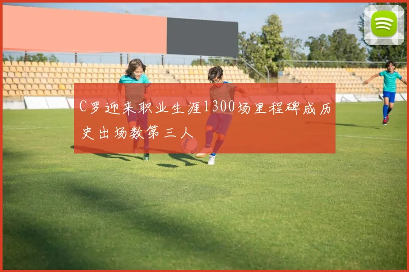 C罗迎来职业生涯1300场里程碑成历史出场数第三人